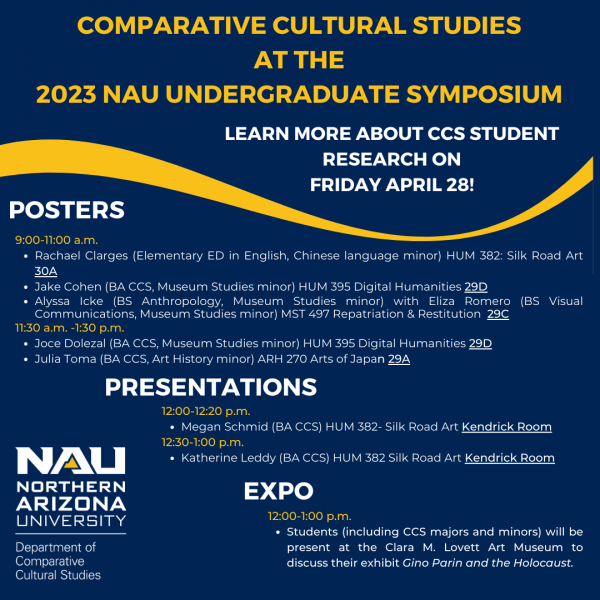comparative cultural studies  at the  2023 nau Undergraduate symposium Learn more about ccs student research on friday april 28!  posters 9:00-11:00 a.m.  Rachael Clarges (Elementary ED in English, Chinese language minor) HUM 382: Silk Road Art 30A Jake Cohen (BA CCS, Museum Studies minor) HUM 395 Digital Humanities 29D Alyssa Icke (BS Anthropology, Museum Studies minor) with Eliza Romero (BS Visual Communications, Museum Studies minor) MST 497 Repatriation & Restitution  29C 11:30 a.m. -1:30 p.m. Joce Dolezal (BA CCS, Museum Studies minor) HUM 395 Digital Humanities 29D Julia Toma (BA CCS, Art History minor) ARH 270 Arts of Japan 29A presentations 12:00-12:20 p.m. Megan Schmid (BA CCS) HUM 382- Silk Road Art Kendrick Room 12:30-1:00 p.m.  Katherine Leddy (BA CCS) HUM 382 Silk Road Art Kendrick Room 12:00-1:00 p.m.  Students (including CCS majors and minors) will be present at the Clara M. Lovett Art Museum to discuss their exhibit Gino Parin and the Holocaust. 
