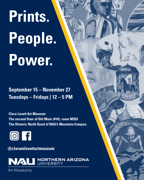 Prints. People. Power. September 15 - November 27 Tuesdays - Fridays at 12 PM - 5 PM Clara Lovett Art Museum Second Floor of NAU's Old main building on the historic North Quad.